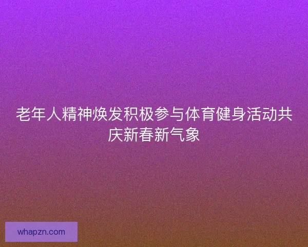 老年人精神焕发积极参与体育健身活动共庆新春新气象